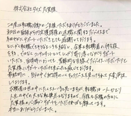 株式会社タイズ 志賀様　この度は転職活動のご支援いただきありがとうございました。初回の面談から内定獲得後の退職に関するアドバイスまで細やかにサポートいただきとても感謝しております。とにかく転職できそうなところを紹介し、企業と転職者の仲介役をする、ではなくコンサルタントとしてしっかり寄り添いながらサポートいただき、面接時においても、客観的な目線でアドバイスいただいたりと志賀様にサポートいただけて良かったと感じております。最終的に、自分の中で納得のいくキャリアパスを見つけられて大変満足しております。求職者は世の中にたくさんいると思いますが、転職は一人ひとり人生の中での大きな転換点となりますので、今後の求職の方々に志賀様の心温かいサポートをいただければと願っています。本当にありがとうございました。