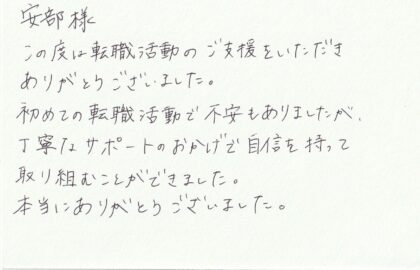 安部様　この度は転職活動のご支援をいただきありがとうございました。初めての転職活動で不安もありましたが、丁寧なサポートのおかげで自信を持って取り組むことができました。本当にありがとうございました。