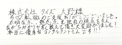 株式会社タイズ 大野様 今回転職のご支援をありがとうございました。不明な点、懸念点を独自の視点を交えながら分かりやすく教えて頂き大変助かりました！本当に優秀なコンサルタントさんです！！！