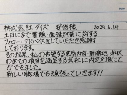 株式会社タイズ 安部様　土日にまで書類・面接対策に対するフォロー・アドバイスをしていただき感謝しております。その結果、私の希望する業務内容・勤務地・年収の全ての項目を満足する会社に内定を頂くことができました。新しい職場でも頑張っていきます！！