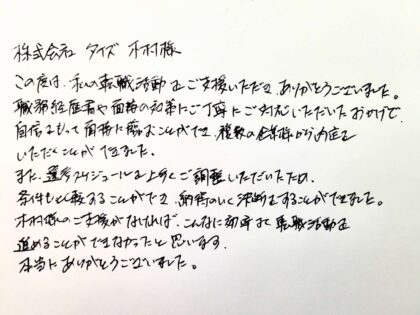  株式会社タイズ　木村様 この度は、私の転職活動をご支援いただき、ありがとうございました。 職務経歴書や面接の対策にご丁寧にご対応いただいたおかげで、自信をもって面接に臨むことができ、複数の企業様から内定をいただくことができました。また、選考スケジュールを上手くご調整いただいたため、条件も比較することができ、納得のいく決断をすることができました。木村様のご支援がなければ、こんなに効率よく転職活動を進めることができなかったと思います。本当にありがとうございました。