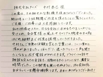 株式会社タイズ 中村 泰己様　この度は、きめ細やかな転職支援ありがとうございました。約2ヶ月という短期間で内定を頂けたことに驚くとともに、ご支援・ご指導には大変感謝しています。私の性格やスキル、次なる会社に求めるものをしっかりと受けとめ、各企業様の風土やキャリア入職者の生の声をはじめ、細部まで何度も説明していただきました。中村さんご自身の体験も含めた言葉には、1つ1つ重みと深みがありました。悩んだり、迷ったりしていて声を聞きたくなると必ず電話がかかってきます。プライベートの話や雑談を交えての会話も、活動のモチベーションになり、濃厚な時間でした。この御恩を無にせぬように、次の会社でも自分らしく一生懸命頑張ります。本当にありがとうございました！