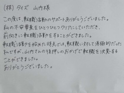 ㈱タイズ 山内様　この度は、転職活動のサポートありがとうございました。私の不安要素をひとつひとつクリアにしていただき、前向きに転職活動をすることができました。転職活動を始めた時点では、転職に対して消極的だった私ですが、山内さんの後押しのおかげで転職を決意することができました。ありがとうございました。