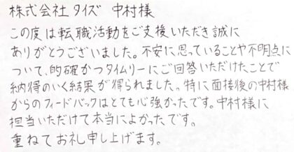 株式会社タイズ　中村様　この度は転職活動をご支援いただき誠にありがとうございました。不安に思っていることや不明点について、的確かつタイムリーにご回答いただけたことで納得のいく結果が得られました。特に面接後の中村様からのフィードバックはとても心強かったです。中村様に担当いただけて本当によかったです。重ねてお礼申し上げます。