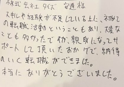 株式会社タイズ　安達様　スキルや経験が不足している上に、初めての転職活動ということもあり、大変なことも多かったですが、親身になってサポートして頂いたおかげで、納得のいく転職ができました。本当にありがとうございました。