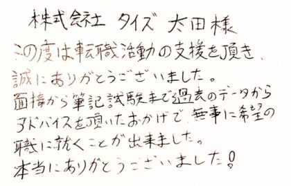  株式会社タイズ　太田様 この度は転職活動の支援を頂き、 誠にありがとうございました。 面接から筆記試験まで過去のデータからアドバイスを頂いたおかげで、無事に希望の職に就くことが出来ました。 本当にありがとうございました！