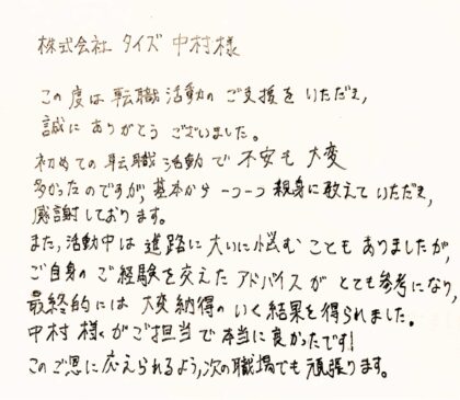  株式会社タイズ中村様 この度は転職活動のご支援をいただき、 誠にありがとうございました。 初めての転職活動で不安も大変多かったのですが、基本から一つ一つ親身に教えていただき、感謝しております。 また、活動中は進路に大いに悩むこともありましたが、 ご自身のご経験を交えたアドバイスがとても参考になり、 最終的には大変納得のいく結果を得られました。 中村様がご担当で本当に良かったです！このご恩に応えられるよう、次の職場でも頑張ります。