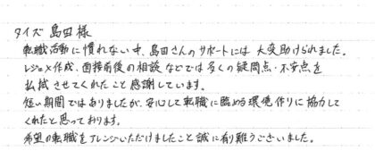 タイズ 島田様　転職活動に慣れない中、島田さんのサポートには大変助けられました。レジュメ作成、面接前後の相談などでは多くの疑問点、不安点を払拭させてくれたことを感謝しています。短い期間ではありましたが、安心して転職に臨める環境作りに協力してくれたと思っております。希望の転職をアレンジいただけましたこと誠に有難うございました。