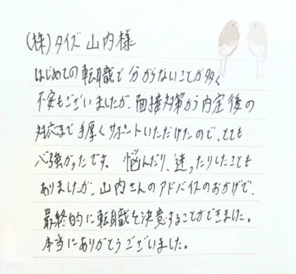 ㈱タイズ　山内様　はじめての転職で分からないことが多く不安もございましたが、面接対策から内定後の対応まで手厚くサポートいただけたので、とても心強かったです。悩んだり、迷ったりしたこともありましたが、山内さんのアドバイスのおかげで、最終的に転職を決意することができました。本当にありがとうございました。