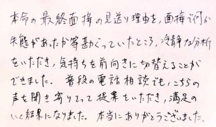 本命の最終面接の見送り理由を、面接で何か失態があったか等勘ぐっていたところ、冷静な分析をいただき、気持ちを前向きに切り替えることができました。普段の電話相談でも、こちらの声を聞き寄り添って提案をいただき、満足のいく結果になりました。本当にありがとうございました。