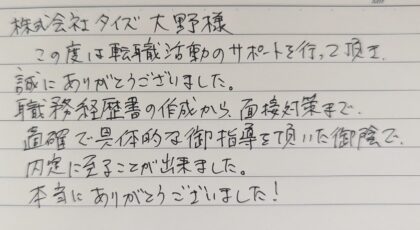 株式会社タイズ 大野様　この度は転職活動のサポートを行って頂き、誠にありがとうございました。職務経歴書の作成から、面接対策まで、的確で具体的な御指導を頂いた御陰で、内定に至ることが出来ました。本当にありがとうございました！