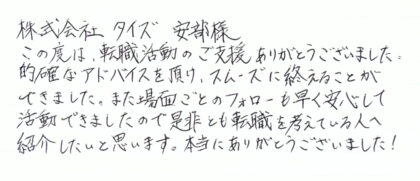  株式会社タイズ 安部様 この度は、転職活動のご支援ありがとうございました。 的確なアドバイスを頂け、スムーズに終えることができました。また場面ごとのフォローも早く安心して活動できましたので是非とも転職を考えている人へ紹介したいと思います。本当にありがとうございました!