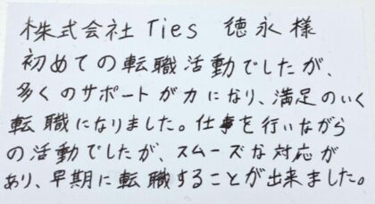  株式会社Ties 徳永様　初めての転職活動でしたが、 多くのサポートが力になり、満足のいく転職になりました。 仕事を行いながらの活動でしたが、スムーズな対応があり、早期に転職することが出来ました。