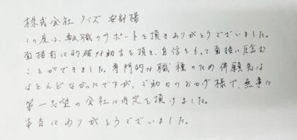  株式会社タイズ 安部様 この度は、転職のサポートを頂きありがとうございました。 面接前に的確な助言を頂き、自信をもって面接に臨むことができました。専門的な職種のため併願先はほとんどなかったですが、ご助力のおかげ様で、無事に第一志望の会社に内定を頂けました。本当にありがとうございました。