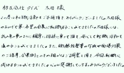  株式会社タイズ 太田様　この度は転職活動をご支援頂き、ありがとうございました。太田様のおかげで第一希望の企業に転職することができました。太田様には、我が身の事のように親身に相談に乗って頂き、安心して転職活動を進めることができました。また、職務経歴書の作成や面接対策のご指導、企業側とのきめ細かなご調整を頂き、今回、転職に成功することができました。心から感謝しています。ありがとうございました。