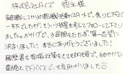 株式会社タイズ 徳永様　離職してからの転職活動スタートで、焦りと不安で一杯でしたが、そういう背景も考えてフォローして下さりました。おかげで、3週間もたたず、第一志望に決まりました！本当にありがとうございました！履歴書も面接対策もとても的確で、細やかな連絡とアドバイスで、大変助かりました。