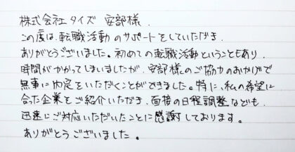  株式会社タイズ 安部様　この度は、転職活動のサポートをしていただき、ありがとうございました。初めての転職活動ということもあり、時間がかかってしまいましたが、安部様のご協力のおかげで無事に内定をいただくことができました。特に、私の希望に合った企業をご紹介いただき、面接の日程調整なども、迅速にご対応いただいたことに感謝しております。ありがとうございました。