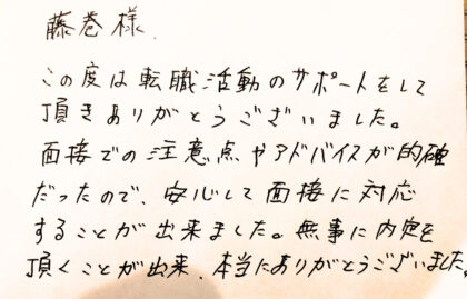 藤巻様　この度は転職活動のサポートをして頂きありがとうございました。面接での注意点やアドバイスが的確だったので、安心して面接に対応することが出来ました。無事に内定を頂くことが出来、本当にありがとうございました。