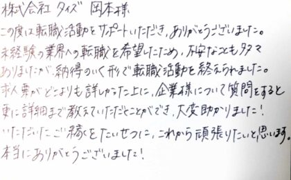  株式会社タイズ 岡本様　この度は転職活動をサポートいただき、ありがとうございました。未経験の業界への転職を希望したため、不安なことも多々ありましたが、納得のいく形で転職活動を終えられました。求人票がどこよりも詳しかった上に、企業様について質問をすると更に詳細まで教えていただくことができ、大変助かりました！いただいたご縁をたいせつに、これから頑張りたいと思います。本当にありがとうございました！