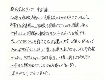  株式会社タイズ 中村様　この度は転職活動のご支援誠にありがとうございました。希望する企業様への転職を実現できたのは、間違い無く 中村さんの的確かつ親身なサポートがあったお陰です。頂いたアドバイスや前向きなお言葉は大変心強く、終わってみれば中村さんに示して頂いた道を走り切った、そんな感覚でした。中村さんにご担当頂き、一緒に新たなキャリアの一歩目を踏み出せたこと心から嬉しく思います。ありがとうございました。