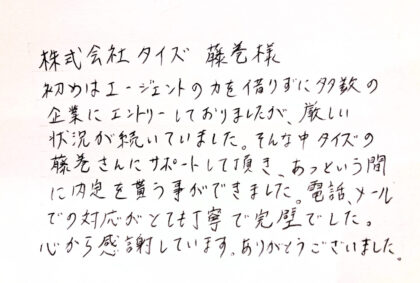 株式会社タイズ　藤巻様　初めはエージェントの力を借りずに多数の企業にエントリーしておりましたが、厳しい状況が続いていました。そんな中タイズの藤巻さんにサポートして頂き、あっという間に内定を貰う事はできました。電話、メールでの対応がとても丁寧で完璧でした。心から感謝しています。ありがとうございました。