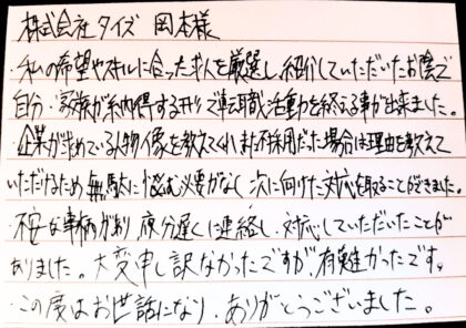  株式会社タイズ 岡本様 私の希望やスキルに合った求人を厳選し、紹介していただいたお陰で自分・家族が納得する形で転職活動を終える事が出来ました。企業が求めている人物像を教えてくれ、また不採用だった場合は理由を教えていただけるため無駄に悩む必要がなく、次に向けた対応を取ることができました。不安な事柄があり夜分遅くに連絡し、対応していただいたことがありました。大変申し訳なかったですが、有難かったです。この度はお世話になり、ありがとうございました。