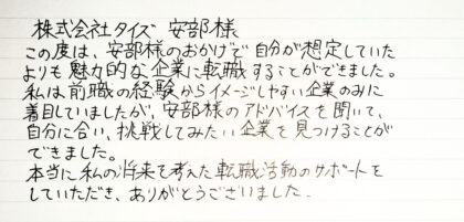  株式会社タイズ 安部様　この度は、安部様のおかげで自分が想定していたよりも魅力的な企業に転職することができました。私は前職の経験からイメージしやすい企業のみに着目していましたが、安部様のアドバイスを聞いて、自分に合い、挑戦してみたい企業を見つけることができました。本当に私の将来を考えた転職活動のサポートを していただき、ありがとうございました。