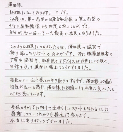  澤田樣 お世話になっております。Yです。この度は、第一志望と第二志望から内定を頂くことができ、自分が思い描いていた最高の結果となりました。このような結果につながったのは、澤田様の誠実で寄り添ったサポートのおかげです。特に職務経歴書の丁寧な添削や、面接後のアドバイスは非常に心強く、自信をもって選考に臨むことができました。複数のエージェント様とのやり取りをする中で、澤田様が最も相性が良いと感じ、澤田様にお願いして本当に良かったと心から思っています。今後のキャリアに向けて素晴らしいスタートを切れることに感謝しつつ、これからも精進して参ります。本当にありがとうございました。