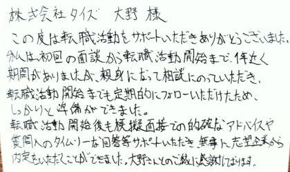  株式会社タイズ 大野様　この度は転職活動をサポートいただきありがとうございました。私は、初回の面談から転職活動開始まで、1年近く期間がありましたが、親身になって相談にのっていただき、転職活動開始までも定期的にフォローいただけたため、しっかりと準備ができました。転職活動開始後も模擬面接での的確なアドバイスや質問へのタイムリーな回答等サポートいただき、無事に志望企業から内定をいただくことができました。大野さんとのご縁に感謝しております。