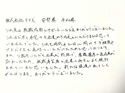  株式会社タイズ 安部様 今北様　この度は転職活動をサポートいただきありがとうございました。これほど早く希望する企業から内定をいただけるとは思っていませんでした。これも時間や土日に関わらず相談やアドバイスを適切にいただいたためと思っております。また、ご紹介いただく企業が的確で、書類選考の通過率が高かったため、転職希望者と企業の両方でよく検討されていると思いました。新たな環境で私らしく がんばります。ありがとうございました。