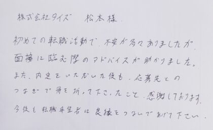  株式会社タイズ 松本様　初めての転職活動で、不安が多々ありましたが、面接に臨む際のアドバイスが助かりました。また、内定をいただいた後も、応募先とのつなぎで骨を折って下さったこと、感謝しております。今後も転職希望者に良縁をつないであげて下さい。