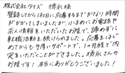  株式会社タイズ 徳永様　登録してから1社目に応募するまでかなり時間がかかってしまいましたが、小まめにお電話や求人情報をいただいたお陰で、諦めずに転職活動を続けられました。応募をはじめてからも手厚いサポートで、1ヶ月程で内定をいただくことができました。徳永さんのお陰です！本当にありがとうございました！