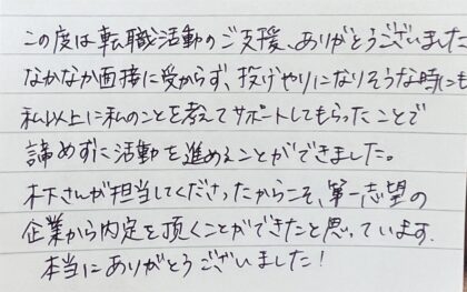  この度は転職活動のご支援、ありがとうございました。なかなか面接に受からず、投げやりになりそうな時にも私以上に私のことを考えてサポートしてもらったことで、諦めずに活動を進めることができました。木下さんが担当してくださったからこそ、第一志望の企業から内定を頂くことができたと思っています。本当にありがとうございました！