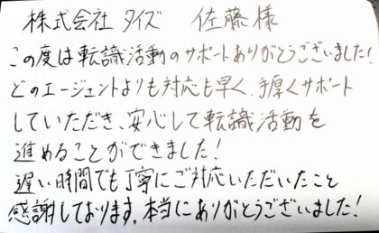  株式会社タイズ 佐藤様　この度は転職活動のサポートありがとうございました！どのエージェントよりも対応も早く、手厚くサポートしていただき、安心して転職活動を進めることができました！遅い時間でも丁寧にご対応いただいたこと感謝しております。本当にありがとうございました！