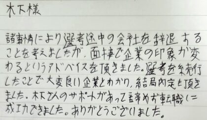  木下様　諸事情により選考途中の会社を辞退することを考えましたが、面接で企業の印象が変わるというアドバイスを頂きました。選考を続行 したことで大変良い企業とわかり、結局内定を頂きました。木下さんのサポートがあって諦めず転職に成功できました。ありがとうございました。