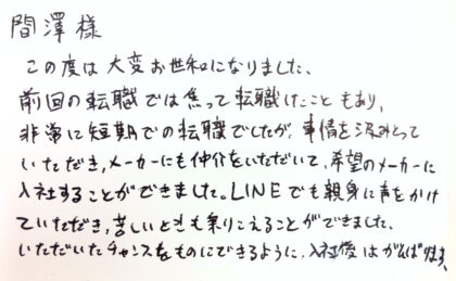  間澤樣　この度は大変お世和になりました。前回の転職では焦って転職したこともあり、非常に短期での転職でしたが、事情を汲みとっていただき、メーカーにも仲介をいただいて、希望のメーカーに入社することができました。LINEでも親身に声をかけていただき、苦しいときも乗りこえることができました。いただいたチャンスをものにできるように、入社後はがんばります。