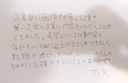  企業毎に面接対策して頂き、第一志望の企業に内定をいただくことができました。希望している仕事内容で年収も100万円以上上げることができました。転職が成功したのは、エージェントさんの細かい正確なアドバイスのおかげです。