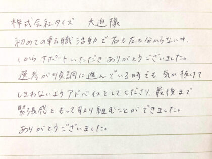  株式会社タイズ 大迫様　初めての転職活動で右も左も分からない中、1からサポートいただきありがとうございました。選考が順調に進んでいる時でも気が抜けてしまわないようアドバイスをしてくださり、最後まで緊張感をもって取り組むことができました。ありがとうございました。