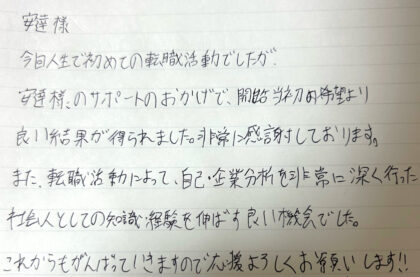 安達樣　今回人生で初めての転職活動でしたが、安達様のサポートのおかげで、開始当初の希望より良い結果が得られました。非常に感謝しております。また、転職活動によって、自己・企業分析を非常に深く行った社会人としての知識・経験を伸ばす良い機会でした。これからもがんばっていきますので応援よろしくお願いします！！