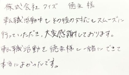 株式会社タイズ 徳永様 転職活動中もその後の対応もスムーズに行っていただき、大変感謝しております。転職活動を徳永様と一緒にできて本当によかったです。