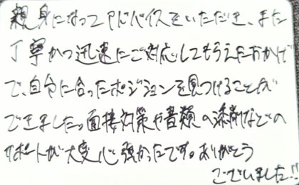 親身になってアドバイスをいただき、また丁寧かつ迅速にご対応してもらえたおかげで、自分に合ったポジションを見つけることができました。面接対策や書類の添削などのサポートが大変心強かったです。ありがとうございました！！