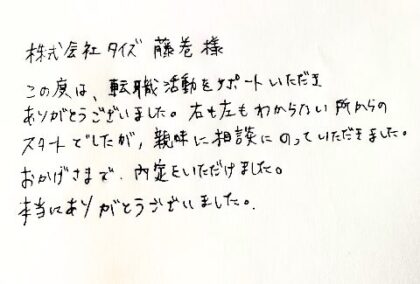 株式会社タイズ 藤巻様 この度は、転職活動をサポートいただきありがとうございました。右も左もわからない所からのスタートでしたが、親味に相談にのっていただきました。おかげさまで、内定をいただけました。本当にありがとうございました。