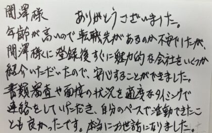  間澤樣 ありがとうございました。 年齢が高いので転職先があるのか不安でしたが、間澤様に登録後すぐに魅力的な会社をいくつか紹介いただいたので、安心することができました。書類審査や面接の状況を適度なタイミングで連絡をしていただき、自分のペースで活動できたこ とも良かったです。本当にお世話になりました。