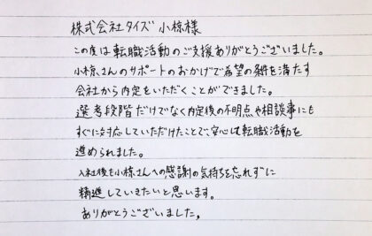  株式会社タイズ小椋様　この度は転職活動のご支援ありがとうございました。小椋さんのサポートのおかげで希望の条件を満たす会社から内定をいただくことができました。選考段階だけでなく内定後の不明点や相談事にもすぐに対応していただけたことで、安心して転職活動を進められました。入社後も小椋さんへの感謝の気持ちを忘れずに精進していきたいと思います。ありがとうございました。