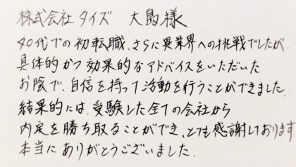 株式会社タイズ 大島様 40代での初転職、さらに異業界への挑戦でしたが、具体的かつ効果的なアドバイスをいただいたお陰で、自信を持って活動を行うことができました。結果的には、受験した全ての会社から内定を勝ち取ることができ、とても感謝しております。本当にありがとうございました。