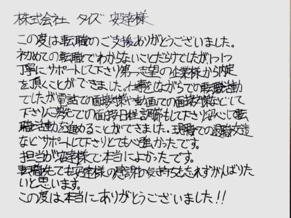  株式会社タイズ　安達様　この度は転職のご支援ありがとうございました。初めての転職でわからないことだらけでしたが、1つ1つ丁寧にサポートして下さり第一志望の企業様から内定を頂くことができました。仕事をしながらでの転職活動でしたが電話での面接対策や動画での面接対策などして下さり、応募先での面接日程調節もして下さり、安心して転職活動を進めることができました。現職での退職交渉などサポートして下さりとても心強かったです。担当が安達様で本当によかったです。転職先でも安達様の感謝の気持ちを忘れずがんばりたいと思います。この度は本当にありがとうございました！！