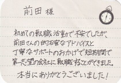  前田様　初めての転職活動で不安でしたが、前田さんの的確なアドバイスと丁寧なサポートのおかげで短期間で第一志望の会社に転職することができました。本当にありがとうございました！