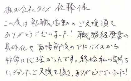  株式会社タイズ佐藤様　この度は転職活動のご支援頂きありがとうございました！職務経歴書の 具体化や面接前後のアドバイスから非常に心強かったです。終始私の気持ちに沿ったご支援を頂き、ありがとうございました！