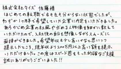  株式会社タイズ 佐藤様　はじめての転職で右も左も分からない状態でしたが、わずか1ヶ月半で希望していた企業に内定をいただきました。あらかじめ企業の社風や求める人物像を細かに教えていただけたので、入社後の自分を想像しながらスムーズに面接ができました。希望年収も少し高いかなと思いつつ提示したところ、現年収より200万円以上高い額を提示いただけました。この度はスピード感をもった的確なご支援誠にありがとうございました!!