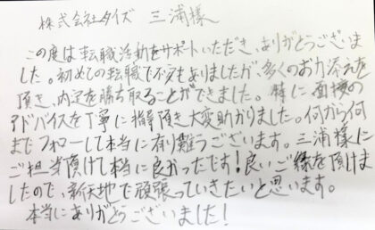 株式会社タイズ 三浦様　この度は転職活動をサポートいただき、ありがとうございました。初めての転職で不安もありましたが、多くのお力添えを頂き、内定を勝ち取ることができました。特に面接のアドバイスを丁寧に指導頂き大変助かりました。何から何までフォローして本当に有難うございます。三浦様にご担当頂けて本当に良かったです！良いご縁を頂けましたので、新天地で頑張っていきたいと思います。本当にありがとうございました！